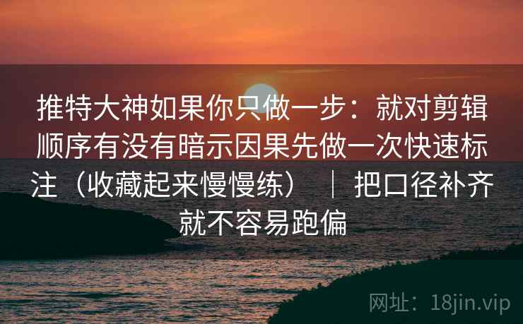 推特大神如果你只做一步：就对剪辑顺序有没有暗示因果先做一次快速标注（收藏起来慢慢练） ｜ 把口径补齐就不容易跑偏