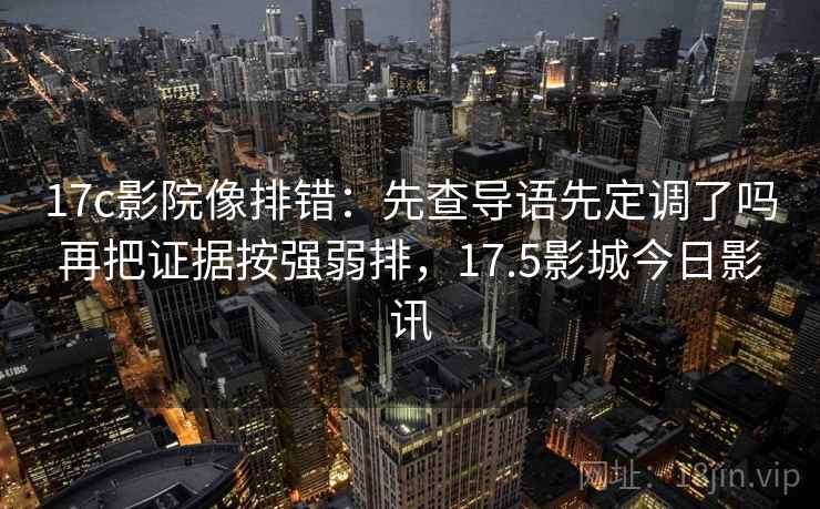 17c影院像排错：先查导语先定调了吗再把证据按强弱排，17.5影城今日影讯