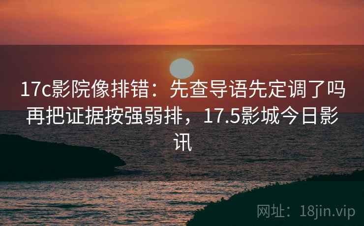 17c影院像排错：先查导语先定调了吗再把证据按强弱排，17.5影城今日影讯