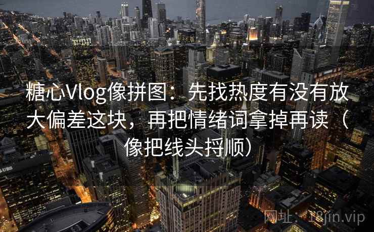糖心Vlog像拼图：先找热度有没有放大偏差这块，再把情绪词拿掉再读（像把线头捋顺）