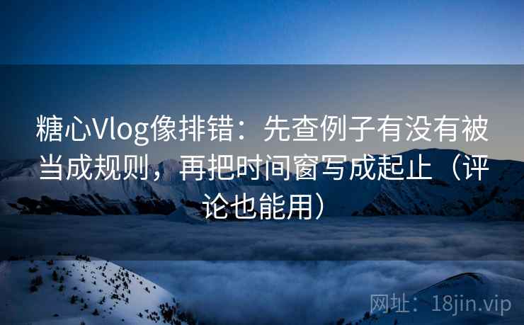 糖心Vlog像排错：先查例子有没有被当成规则，再把时间窗写成起止（评论也能用）