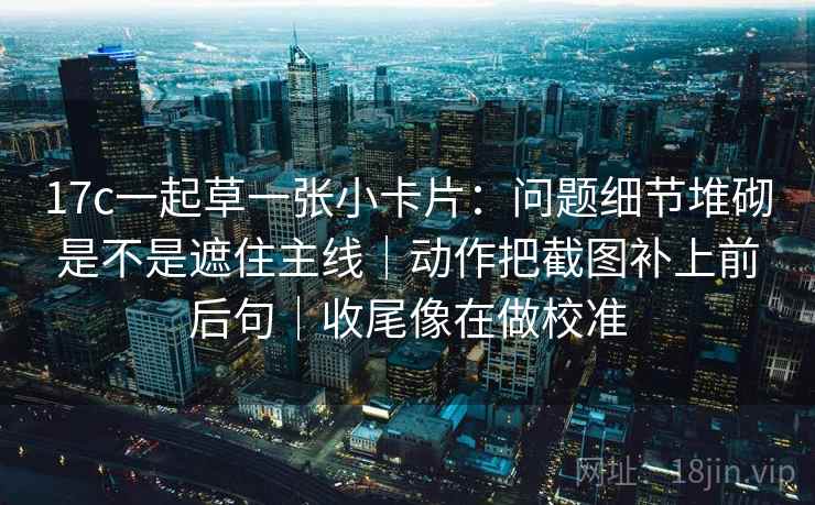 17c一起草一张小卡片：问题细节堆砌是不是遮住主线｜动作把截图补上前后句｜收尾像在做校准