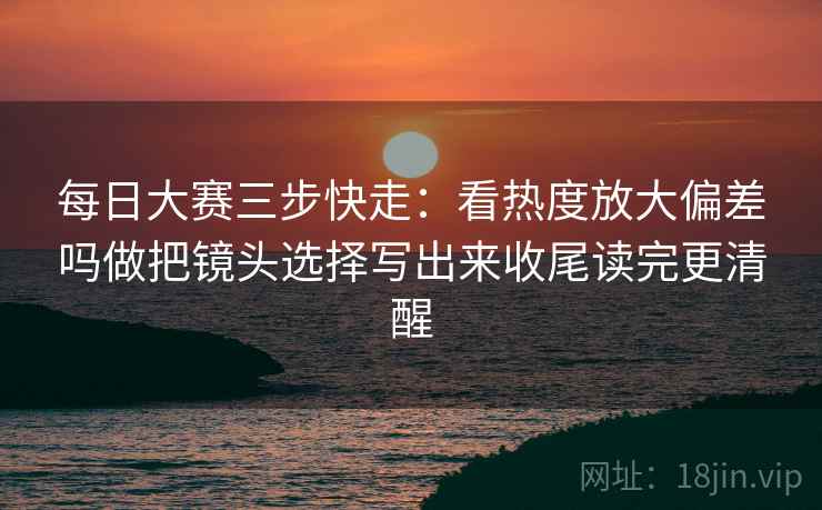 每日大赛三步快走：看热度放大偏差吗做把镜头选择写出来收尾读完更清醒