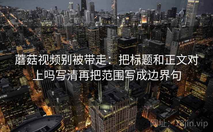 蘑菇视频别被带走：把标题和正文对上吗写清再把范围写成边界句