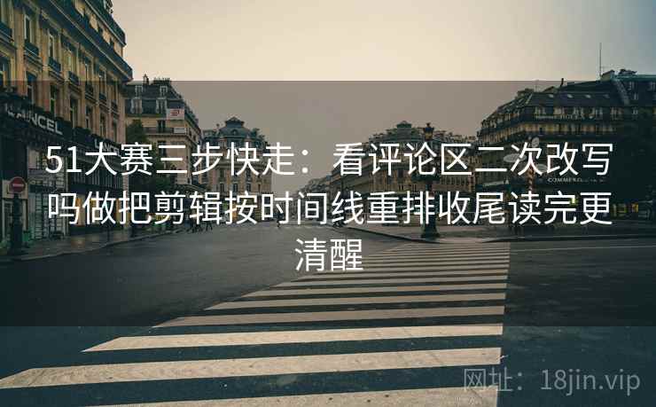 51大赛三步快走：看评论区二次改写吗做把剪辑按时间线重排收尾读完更清醒