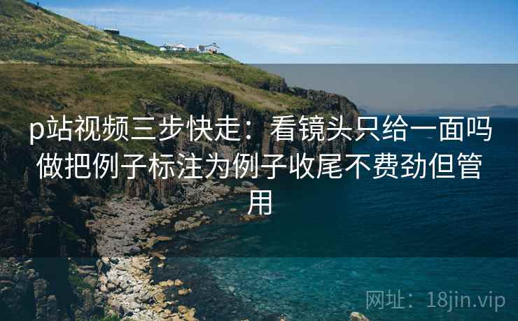 p站视频三步快走：看镜头只给一面吗做把例子标注为例子收尾不费劲但管用