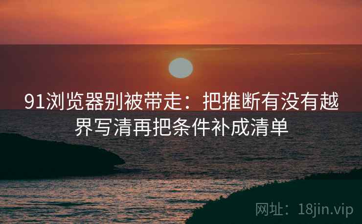 91浏览器别被带走：把推断有没有越界写清再把条件补成清单