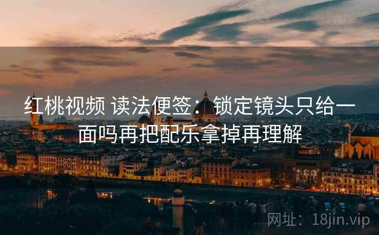 红桃视频 读法便签：锁定镜头只给一面吗再把配乐拿掉再理解