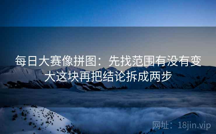 每日大赛像拼图：先找范围有没有变大这块再把结论拆成两步