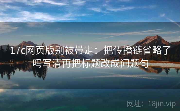 17c网页版别被带走：把传播链省略了吗写清再把标题改成问题句