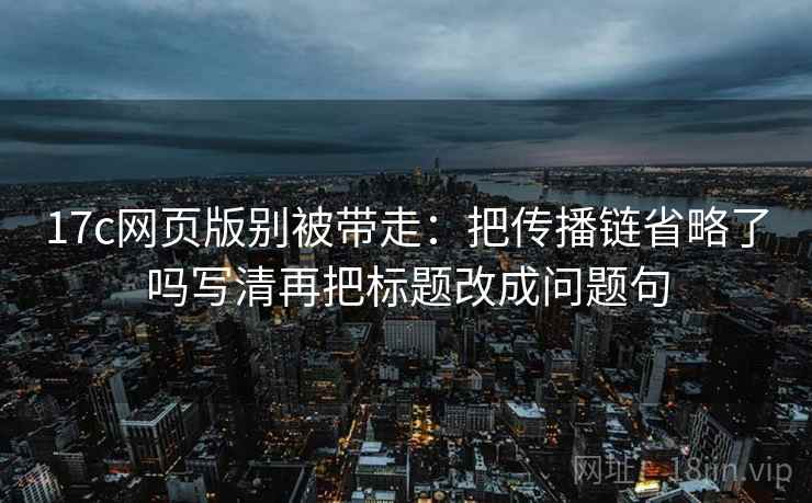 17c网页版别被带走：把传播链省略了吗写清再把标题改成问题句