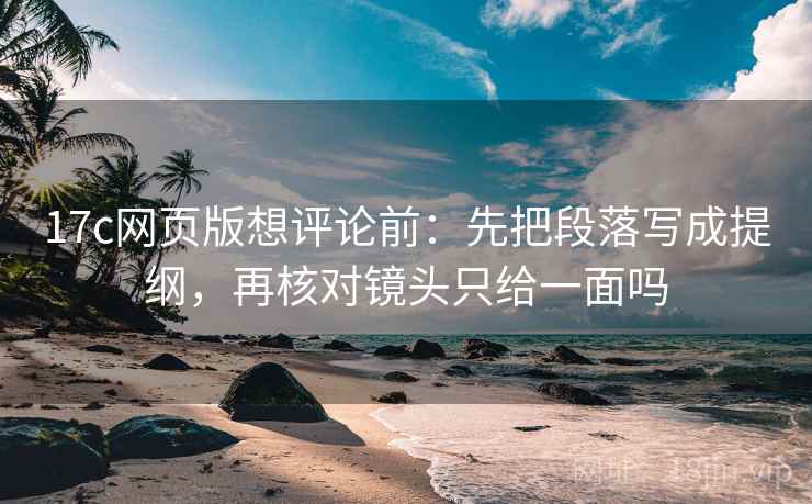 17c网页版想评论前：先把段落写成提纲，再核对镜头只给一面吗