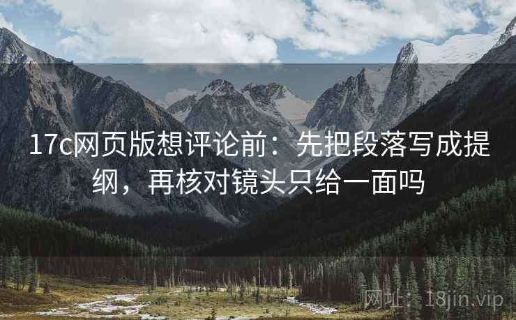 17c网页版想评论前：先把段落写成提纲，再核对镜头只给一面吗