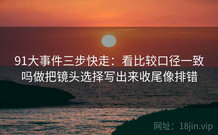 91大事件三步快走：看比较口径一致吗做把镜头选择写出来收尾像排错