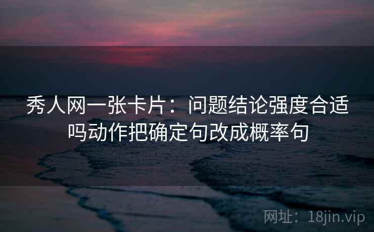 秀人网一张卡片：问题结论强度合适吗动作把确定句改成概率句