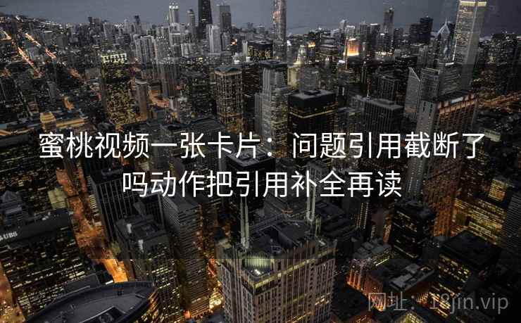 蜜桃视频一张卡片：问题引用截断了吗动作把引用补全再读