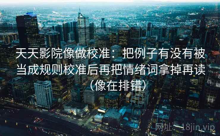 天天影院像做校准：把例子有没有被当成规则校准后再把情绪词拿掉再读（像在排错）