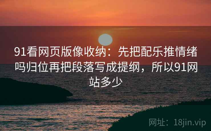 91看网页版像收纳：先把配乐推情绪吗归位再把段落写成提纲，所以91网站多少