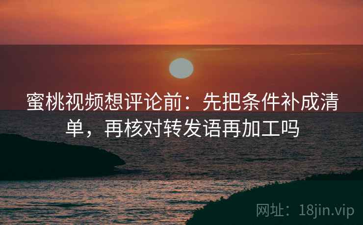 蜜桃视频想评论前：先把条件补成清单，再核对转发语再加工吗