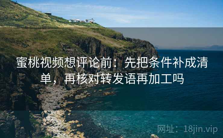 蜜桃视频想评论前：先把条件补成清单，再核对转发语再加工吗