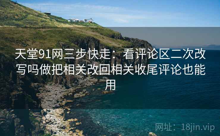 天堂91网三步快走：看评论区二次改写吗做把相关改回相关收尾评论也能用