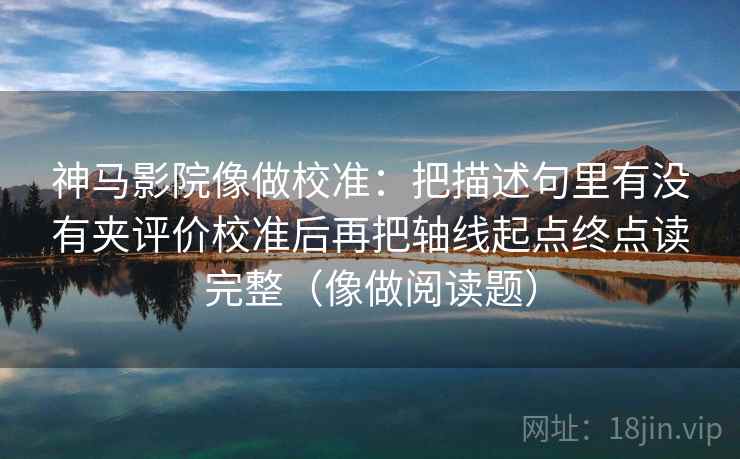 神马影院像做校准：把描述句里有没有夹评价校准后再把轴线起点终点读完整（像做阅读题）