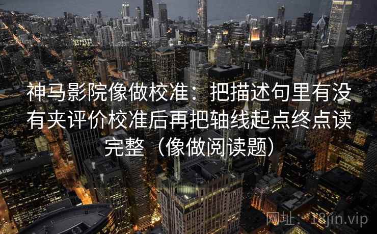 神马影院像做校准：把描述句里有没有夹评价校准后再把轴线起点终点读完整（像做阅读题）