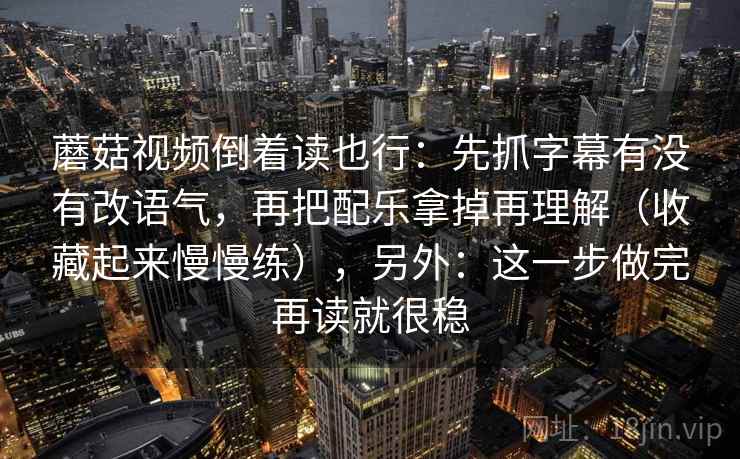 蘑菇视频倒着读也行：先抓字幕有没有改语气，再把配乐拿掉再理解（收藏起来慢慢练），另外：这一步做完再读就很稳