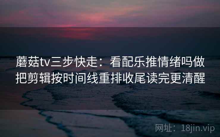 蘑菇tv三步快走：看配乐推情绪吗做把剪辑按时间线重排收尾读完更清醒