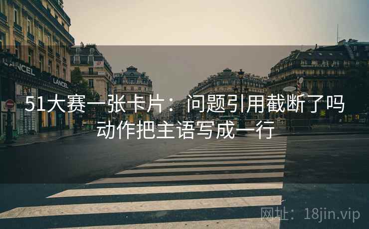 51大赛一张卡片：问题引用截断了吗动作把主语写成一行