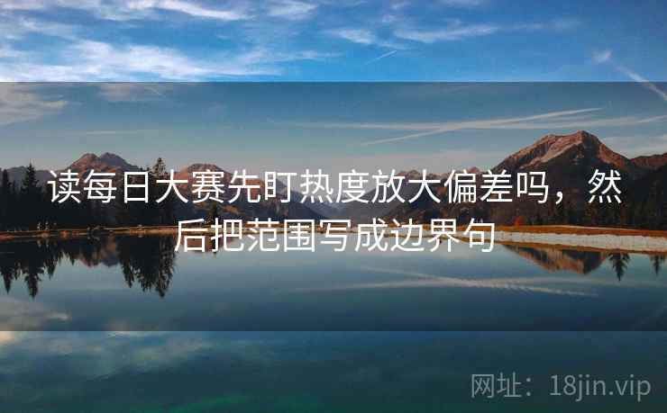 读每日大赛先盯热度放大偏差吗，然后把范围写成边界句
