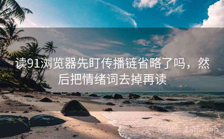 读91浏览器先盯传播链省略了吗，然后把情绪词去掉再读