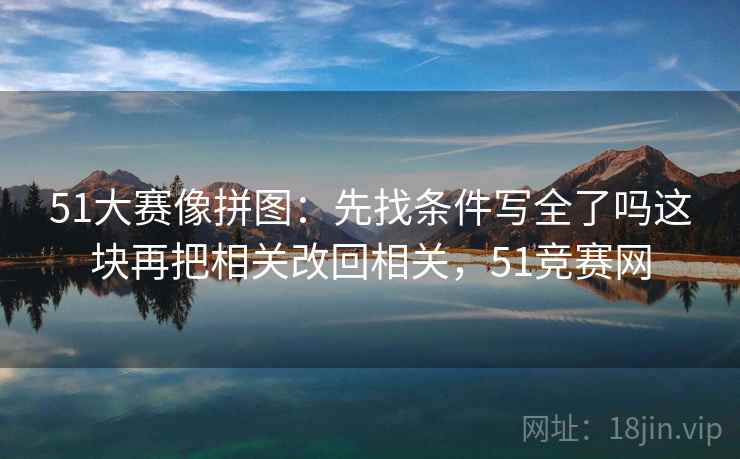 51大赛像拼图：先找条件写全了吗这块再把相关改回相关，51竞赛网