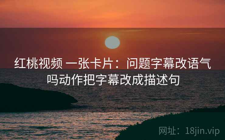 红桃视频 一张卡片：问题字幕改语气吗动作把字幕改成描述句