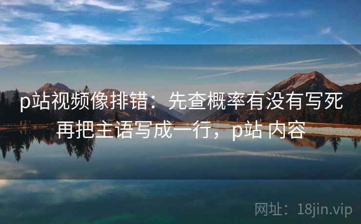 p站视频像排错：先查概率有没有写死再把主语写成一行，p站 内容