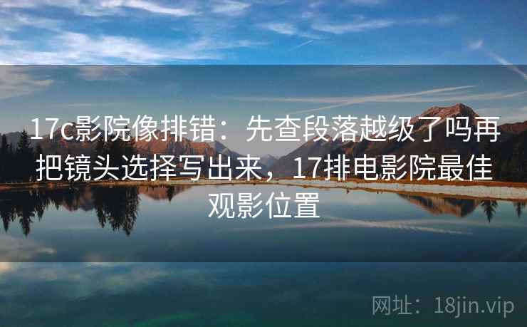 17c影院像排错：先查段落越级了吗再把镜头选择写出来，17排电影院最佳观影位置