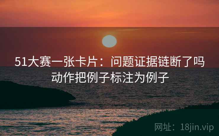 51大赛一张卡片：问题证据链断了吗动作把例子标注为例子