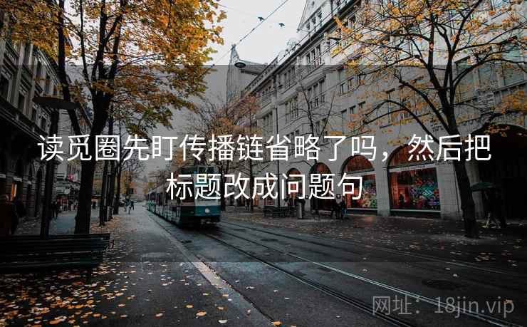 读觅圈先盯传播链省略了吗，然后把标题改成问题句