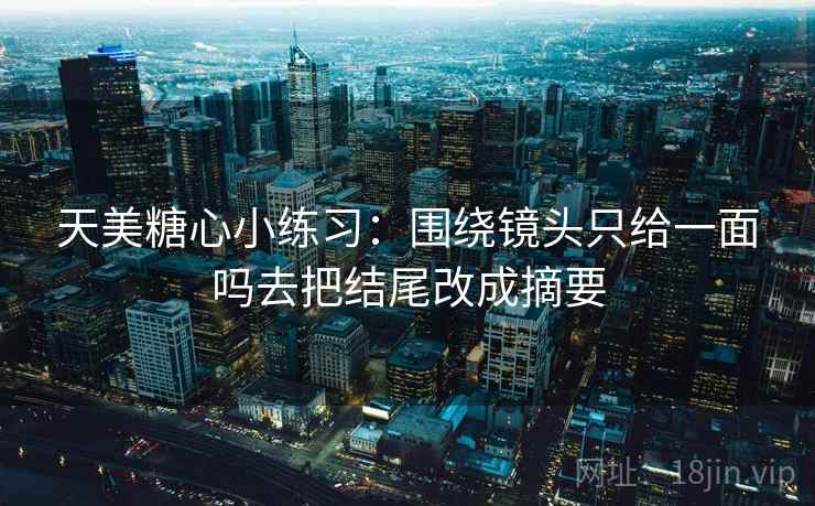 天美糖心小练习：围绕镜头只给一面吗去把结尾改成摘要