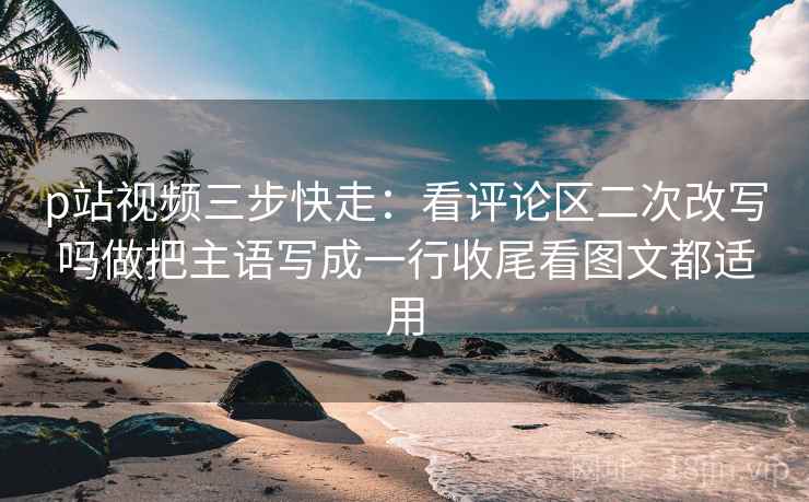 p站视频三步快走：看评论区二次改写吗做把主语写成一行收尾看图文都适用
