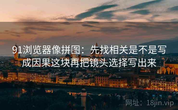 91浏览器像拼图：先找相关是不是写成因果这块再把镜头选择写出来