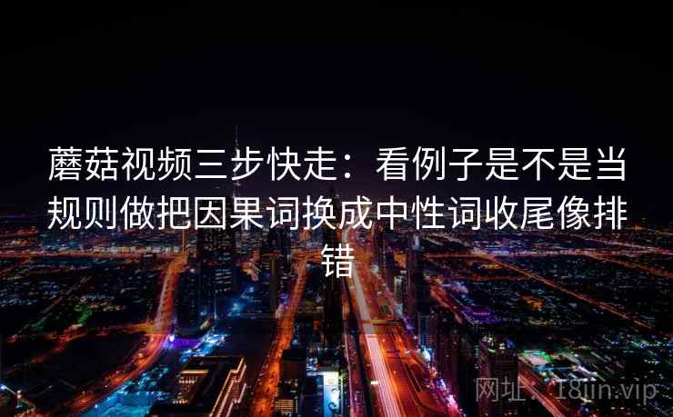 蘑菇视频三步快走：看例子是不是当规则做把因果词换成中性词收尾像排错