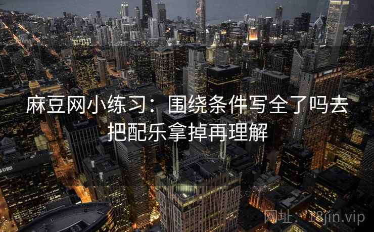 麻豆网小练习：围绕条件写全了吗去把配乐拿掉再理解