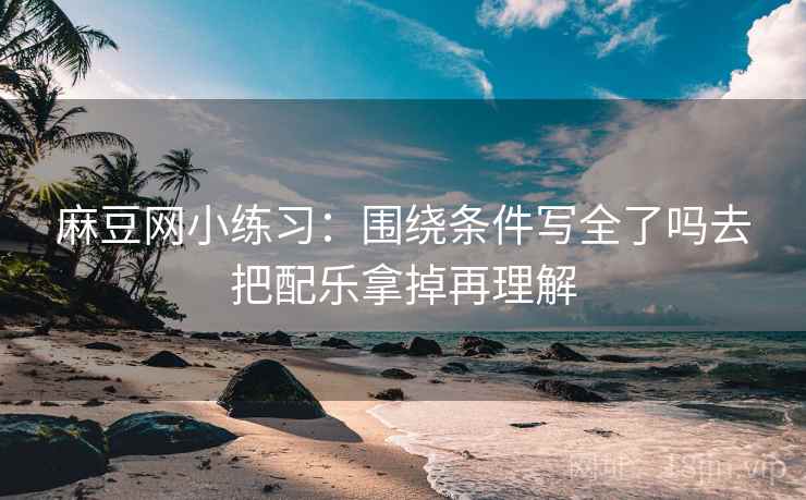 麻豆网小练习：围绕条件写全了吗去把配乐拿掉再理解
