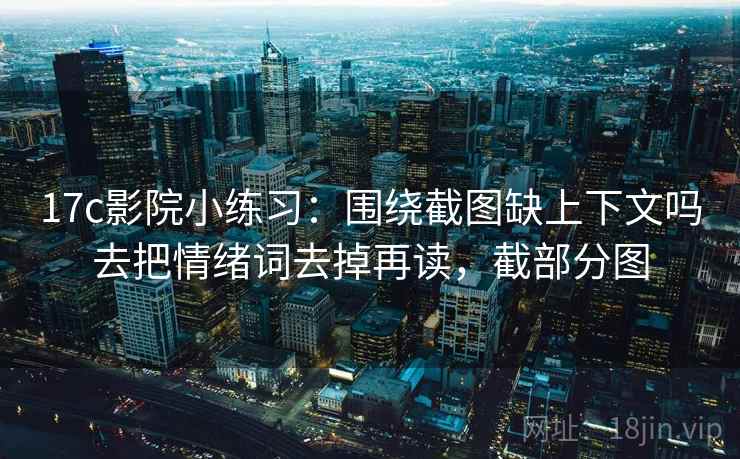 17c影院小练习：围绕截图缺上下文吗去把情绪词去掉再读，截部分图